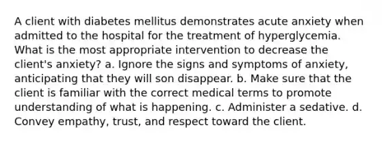 A client with diabetes mellitus demonstrates acute anxiety when admitted to the hospital for the treatment of hyperglycemia. What is the most appropriate intervention to decrease the client's anxiety? a. Ignore the signs and symptoms of anxiety, anticipating that they will son disappear. b. Make sure that the client is familiar with the correct medical terms to promote understanding of what is happening. c. Administer a sedative. d. Convey empathy, trust, and respect toward the client.