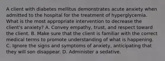 A client with diabetes mellitus demonstrates acute anxiety when admitted to the hospital for the treatment of hyperglycemia. What is the most appropriate intervention to decrease the client's anxiety? A. Convey empathy, trust, and respect toward the client. B. Make sure that the client is familiar with the correct medical terms to promote understanding of what is happening. C. Ignore the signs and symptoms of anxiety, anticipating that they will son disappear. D. Administer a sedative.