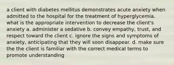 a client with diabetes mellitus demonstrates acute anxiety when admitted to the hospital for the treatment of hyperglycemia. what is the appropriate intervention to decrease the client's anxiety a. administer a sedative b. convey empathy, trust, and respect toward the client c. ignore the signs and symptoms of anxiety, anticipating that they will soon disappear. d. make sure the the client is familiar with the correct medical terms to promote understanding