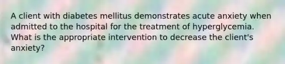 A client with diabetes mellitus demonstrates acute anxiety when admitted to the hospital for the treatment of hyperglycemia. What is the appropriate intervention to decrease the client's anxiety?