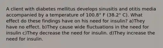 A client with diabetes mellitus develops sinusitis and otitis media accompanied by a temperature of 100.8° F (38.2° C). What effect do these findings have on his need for insulin? a)They have no effect. b)They cause wide fluctuations in the need for insulin c)They decrease the need for insulin. d)They increase the need for insulin.