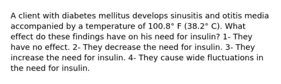 A client with diabetes mellitus develops sinusitis and otitis media accompanied by a temperature of 100.8° F (38.2° C). What effect do these findings have on his need for insulin? 1- They have no effect. 2- They decrease the need for insulin. 3- They increase the need for insulin. 4- They cause wide fluctuations in the need for insulin.