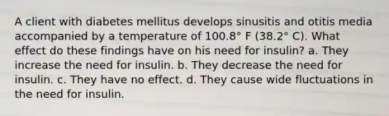 A client with diabetes mellitus develops sinusitis and otitis media accompanied by a temperature of 100.8° F (38.2° C). What effect do these findings have on his need for insulin? a. They increase the need for insulin. b. They decrease the need for insulin. c. They have no effect. d. They cause wide fluctuations in the need for insulin.