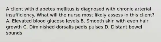 A client with diabetes mellitus is diagnosed with chronic arterial insufficiency. What will the nurse most likely assess in this client? A. Elevated blood glucose levels B. Smooth skin with even hair growth C. Diminished dorsalis pedis pulses D. Distant bowel sounds