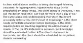 A client with diabetes mellitus is being discharged following treatment for hyperglycemic hyperosmolar state (HHS) precipitated by acute illness. The client states to the nurse, "I will call the doctor next time I can't eat for more than a day or so." The nurse plans care understanding that which statement accurately reflects this client's level of knowledge? 1.The client needs immediate education before discharge. 2.The client requires follow-up teaching regarding the administration of insulin. 3.The client's statement is accurate, but knowledge should be evaluated further. 4.The client's statement is inaccurate, and the client should be scheduled for outpatient diabetic counseling.