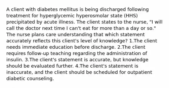 A client with diabetes mellitus is being discharged following treatment for hyperglycemic hyperosmolar state (HHS) precipitated by acute illness. The client states to the nurse, "I will call the doctor next time I can't eat for more than a day or so." The nurse plans care understanding that which statement accurately reflects this client's level of knowledge? 1.The client needs immediate education before discharge. 2.The client requires follow-up teaching regarding the administration of insulin. 3.The client's statement is accurate, but knowledge should be evaluated further. 4.The client's statement is inaccurate, and the client should be scheduled for outpatient diabetic counseling.