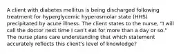 A client with diabetes mellitus is being discharged following treatment for hyperglycemic hyperosmolar state (HHS) precipitated by acute illness. The client states to the nurse, "I will call the doctor next time I can't eat for more than a day or so." The nurse plans care understanding that which statement accurately reflects this client's level of knowledge?