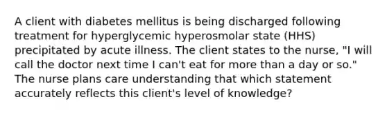 A client with diabetes mellitus is being discharged following treatment for hyperglycemic hyperosmolar state (HHS) precipitated by acute illness. The client states to the nurse, "I will call the doctor next time I can't eat for more than a day or so." The nurse plans care understanding that which statement accurately reflects this client's level of knowledge?