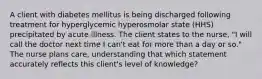 A client with diabetes mellitus is being discharged following treatment for hyperglycemic hyperosmolar state (HHS) precipitated by acute illness. The client states to the nurse, "I will call the doctor next time I can't eat for more than a day or so." The nurse plans care, understanding that which statement accurately reflects this client's level of knowledge?