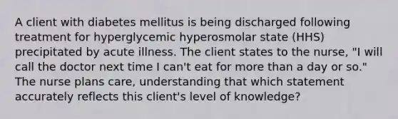 A client with diabetes mellitus is being discharged following treatment for hyperglycemic hyperosmolar state (HHS) precipitated by acute illness. The client states to the nurse, "I will call the doctor next time I can't eat for more than a day or so." The nurse plans care, understanding that which statement accurately reflects this client's level of knowledge?