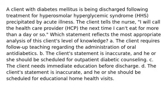 A client with diabetes mellitus is being discharged following treatment for hyperosmolar hyperglycemic syndrome (HHS) precipitated by acute illness. The client tells the nurse, "I will call the health care provider (HCP) the next time I can't eat for more than a day or so." Which statement reflects the most appropriate analysis of this client's level of knowledge? a. The client requires follow-up teaching regarding the administration of oral antidiabetics. b. The client's statement is inaccurate, and he or she should be scheduled for outpatient diabetic counseling. c. The client needs immediate education before discharge. d. The client's statement is inaccurate, and he or she should be scheduled for educational home health visits.