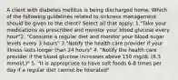 A client with diabetes mellitus is being discharged home. Which of the following guidelines related to sickness management should be given to the client? Select all that apply: 1."Take your medications as prescribed and monitor your blood glucose every hour"2. "Consume a regular diet and monitor your blood sugar levels every 3 hours" 3."Notify the health care provider if your illness lasts longer than 24 hours" 4. "Notify the health care provider if the blood glucose increases above 150 mg/dL (8.3 mmol/L)" 5. "It is appropriate to have soft foods 6-8 times per day if a regular diet cannot be tolerated"