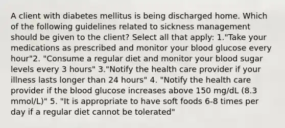 A client with diabetes mellitus is being discharged home. Which of the following guidelines related to sickness management should be given to the client? Select all that apply: 1."Take your medications as prescribed and monitor your blood glucose every hour"2. "Consume a regular diet and monitor your blood sugar levels every 3 hours" 3."Notify the health care provider if your illness lasts longer than 24 hours" 4. "Notify the health care provider if the blood glucose increases above 150 mg/dL (8.3 mmol/L)" 5. "It is appropriate to have soft foods 6-8 times per day if a regular diet cannot be tolerated"