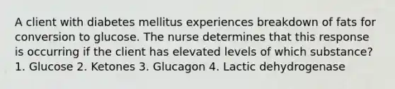 A client with diabetes mellitus experiences breakdown of fats for conversion to glucose. The nurse determines that this response is occurring if the client has elevated levels of which substance? 1. Glucose 2. Ketones 3. Glucagon 4. Lactic dehydrogenase