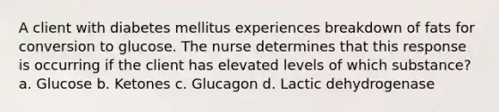 A client with diabetes mellitus experiences breakdown of fats for conversion to glucose. The nurse determines that this response is occurring if the client has elevated levels of which substance? a. Glucose b. Ketones c. Glucagon d. Lactic dehydrogenase