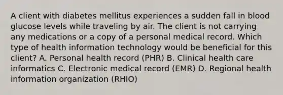 A client with diabetes mellitus experiences a sudden fall in blood glucose levels while traveling by air. The client is not carrying any medications or a copy of a personal medical record. Which type of health information technology would be beneficial for this client? A. Personal health record (PHR) B. Clinical health care informatics C. Electronic medical record (EMR) D. Regional health information organization (RHIO)