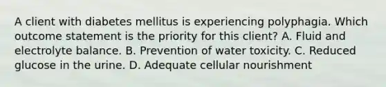 A client with diabetes mellitus is experiencing polyphagia. Which outcome statement is the priority for this client? A. Fluid and electrolyte balance. B. Prevention of water toxicity. C. Reduced glucose in the urine. D. Adequate cellular nourishment