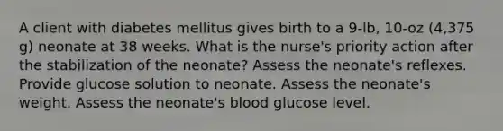 A client with diabetes mellitus gives birth to a 9-lb, 10-oz (4,375 g) neonate at 38 weeks. What is the nurse's priority action after the stabilization of the neonate? Assess the neonate's reflexes. Provide glucose solution to neonate. Assess the neonate's weight. Assess the neonate's blood glucose level.