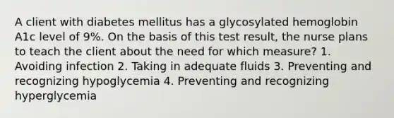 A client with diabetes mellitus has a glycosylated hemoglobin A1c level of 9%. On the basis of this test result, the nurse plans to teach the client about the need for which measure? 1. Avoiding infection 2. Taking in adequate fluids 3. Preventing and recognizing hypoglycemia 4. Preventing and recognizing hyperglycemia