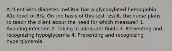 A client with diabetes mellitus has a glycosylated hemoglobin A1c level of 8%. On the basis of this test result, the nurse plans to teach the client about the need for which measure? 1. Avoiding infection 2. Taking in adequate fluids 3. Preventing and recognizing hypoglycemia 4. Preventing and recognizing hyperglycemia