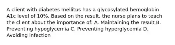 A client with diabetes mellitus has a glycosylated hemoglobin A1c level of 10%. Based on the result, the nurse plans to teach the client about the importance of: A. Maintaining the result B. Preventing hypoglycemia C. Preventing hyperglycemia D. Avoiding infection