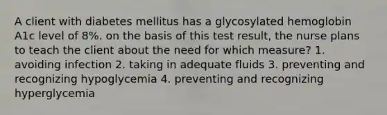 A client with diabetes mellitus has a glycosylated hemoglobin A1c level of 8%. on the basis of this test result, the nurse plans to teach the client about the need for which measure? 1. avoiding infection 2. taking in adequate fluids 3. preventing and recognizing hypoglycemia 4. preventing and recognizing hyperglycemia