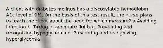 A client with diabetes mellitus has a glycosylated hemoglobin A1c level of 9%. On the basis of this test result, the nurse plans to teach the client about the need for which measure? a.Avoiding infection b. Taking in adequate fluids c. Preventing and recognizing hypoglycemia d. Preventing and recognizing hyperglycemia