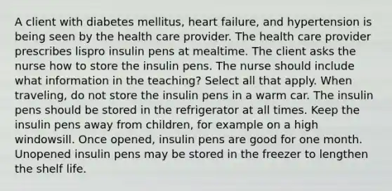 A client with diabetes mellitus, heart failure, and hypertension is being seen by the health care provider. The health care provider prescribes lispro insulin pens at mealtime. The client asks the nurse how to store the insulin pens. The nurse should include what information in the teaching? Select all that apply. When traveling, do not store the insulin pens in a warm car. The insulin pens should be stored in the refrigerator at all times. Keep the insulin pens away from children, for example on a high windowsill. Once opened, insulin pens are good for one month. Unopened insulin pens may be stored in the freezer to lengthen the shelf life.