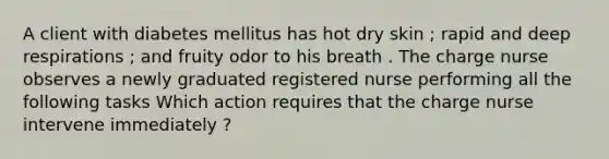 A client with diabetes mellitus has hot dry skin ; rapid and deep respirations ; and fruity odor to his breath . The charge nurse observes a newly graduated registered nurse performing all the following tasks Which action requires that the charge nurse intervene immediately ?