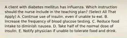 A client with diabetes mellitus has influenza. Which instruction should the nurse include in the teaching plan? (Select All That Apply) A. Continue use of insulin, even if unable to eat. B. Increase the frequency of blood glucose testing. C. Reduce food intake to diminish nausea. D. Take half of the normal dose of insulin. E. Notify physician if unable to tolerate food and drink.