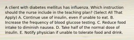 A client with diabetes mellitus has influenza. Which instruction should the nurse include in the teaching plan? (Select All That Apply) A. Continue use of insulin, even if unable to eat. B. Increase the frequency of blood glucose testing. C. Reduce food intake to diminish nausea. D. Take half of the normal dose of insulin. E. Notify physician if unable to tolerate food and drink.