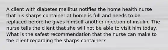 A client with diabetes mellitus notifies the home health nurse that his sharps container at home is full and needs to be replaced before he gives himself another injection of insulin. The nurse tells the client that she will not be able to visit him today. What is the safest recommendation that the nurse can make to the client regarding the sharps container?