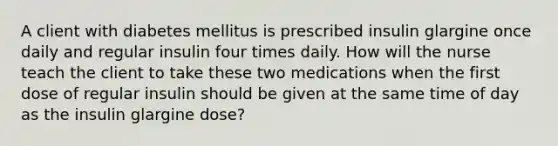 A client with diabetes mellitus is prescribed insulin glargine once daily and regular insulin four times daily. How will the nurse teach the client to take these two medications when the first dose of regular insulin should be given at the same time of day as the insulin glargine dose?