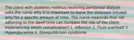 The client with diabetes mellitus receiving peritoneal dialysis asks the nurse why it is important to leave the dialysate infused only for a specific amount of time. The nurse responds that not adhering to the dwell time can increase the risk of the client experiencing which complication? 1. Infection 2. Fluid overload 3. Hyperglycemia 4. Disequilibrium syndrome