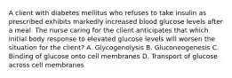 A client with diabetes mellitus who refuses to take insulin as prescribed exhibits markedly increased blood glucose levels after a meal. The nurse caring for the client anticipates that which initial body response to elevated glucose levels will worsen the situation for the client? A. Glycogenolysis B. Gluconeogenesis C. Binding of glucose onto cell membranes D. Transport of glucose across cell membranes