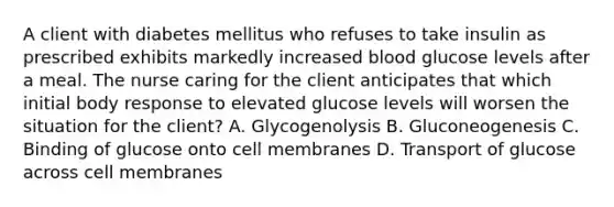 A client with diabetes mellitus who refuses to take insulin as prescribed exhibits markedly increased blood glucose levels after a meal. The nurse caring for the client anticipates that which initial body response to elevated glucose levels will worsen the situation for the client? A. Glycogenolysis B. Gluconeogenesis C. Binding of glucose onto cell membranes D. Transport of glucose across cell membranes