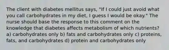 The client with diabetes mellitus says, "If I could just avoid what you call carbohydrates in my diet, I guess I would be okay." The nurse should base the response to this comment on the knowledge that diabetes affects metabolism of which nutrients? a) carbohydrates only b) fats and carbohydrates only c) proteins, fats, and carbohydrates d) protein and carbohydrates only