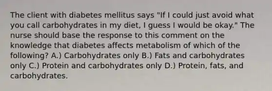 The client with diabetes mellitus says "If I could just avoid what you call carbohydrates in my diet, I guess I would be okay." The nurse should base the response to this comment on the knowledge that diabetes affects metabolism of which of the following? A.) Carbohydrates only B.) Fats and carbohydrates only C.) Protein and carbohydrates only D.) Protein, fats, and carbohydrates.