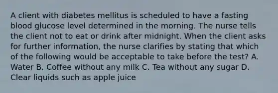 A client with diabetes mellitus is scheduled to have a fasting blood glucose level determined in the morning. The nurse tells the client not to eat or drink after midnight. When the client asks for further information, the nurse clarifies by stating that which of the following would be acceptable to take before the test? A. Water B. Coffee without any milk C. Tea without any sugar D. Clear liquids such as apple juice