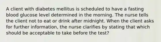 A client with diabetes mellitus is scheduled to have a fasting blood glucose level determined in the morning. The nurse tells the client not to eat or drink after midnight. When the client asks for further information, the nurse clarifies by stating that which should be acceptable to take before the test?