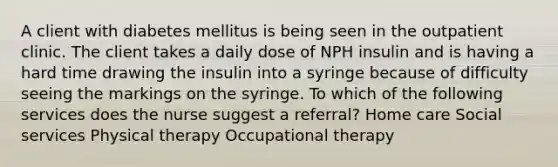 A client with diabetes mellitus is being seen in the outpatient clinic. The client takes a daily dose of NPH insulin and is having a hard time drawing the insulin into a syringe because of difficulty seeing the markings on the syringe. To which of the following services does the nurse suggest a referral? Home care Social services Physical therapy Occupational therapy