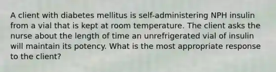 A client with diabetes mellitus is self-administering NPH insulin from a vial that is kept at room temperature. The client asks the nurse about the length of time an unrefrigerated vial of insulin will maintain its potency. What is the most appropriate response to the client?