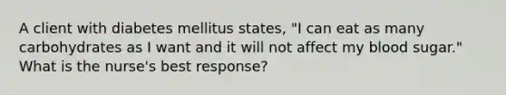 A client with diabetes mellitus states, "I can eat as many carbohydrates as I want and it will not affect my blood sugar." What is the nurse's best response?