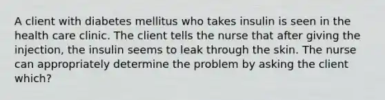 A client with diabetes mellitus who takes insulin is seen in the health care clinic. The client tells the nurse that after giving the injection, the insulin seems to leak through the skin. The nurse can appropriately determine the problem by asking the client which?