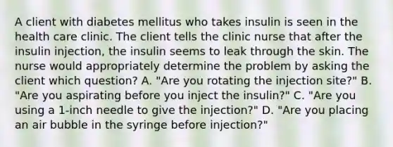 A client with diabetes mellitus who takes insulin is seen in the health care clinic. The client tells the clinic nurse that after the insulin injection, the insulin seems to leak through the skin. The nurse would appropriately determine the problem by asking the client which question? A. "Are you rotating the injection site?" B. "Are you aspirating before you inject the insulin?" C. "Are you using a 1-inch needle to give the injection?" D. "Are you placing an air bubble in the syringe before injection?"