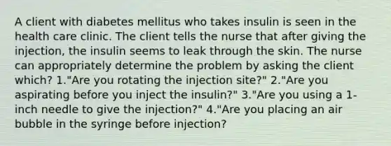 A client with diabetes mellitus who takes insulin is seen in the health care clinic. The client tells the nurse that after giving the injection, the insulin seems to leak through the skin. The nurse can appropriately determine the problem by asking the client which? 1."Are you rotating the injection site?" 2."Are you aspirating before you inject the insulin?" 3."Are you using a 1-inch needle to give the injection?" 4."Are you placing an air bubble in the syringe before injection?