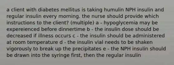 a client with diabetes mellitus is taking humulin NPH insulin and regular insulin every morning. the nurse should provide which instructions to the client? (multiple) a - hypoglycemia may be expereienced before dinnertime b - the insulin dose should be decreased if illness occurs c - the insulin should be administered at room temperature d - the insulin vial needs to be shaken vigorously to break up the precipitates e - the NPH insulin should be drawn into the syringe first, then the regular insulin