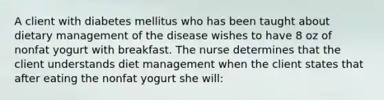 A client with diabetes mellitus who has been taught about dietary management of the disease wishes to have 8 oz of nonfat yogurt with breakfast. The nurse determines that the client understands diet management when the client states that after eating the nonfat yogurt she will: