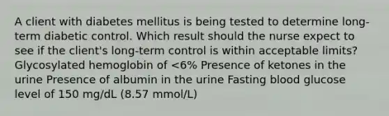 A client with diabetes mellitus is being tested to determine long-term diabetic control. Which result should the nurse expect to see if the client's long-term control is within acceptable limits? Glycosylated hemoglobin of <6% Presence of ketones in the urine Presence of albumin in the urine Fasting blood glucose level of 150 mg/dL (8.57 mmol/L)