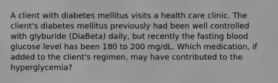 A client with diabetes mellitus visits a health care clinic. The client's diabetes mellitus previously had been well controlled with glyburide (DiaBeta) daily, but recently the fasting blood glucose level has been 180 to 200 mg/dL. Which medication, if added to the client's regimen, may have contributed to the hyperglycemia?